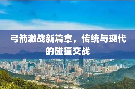 弓箭激戰(zhàn)新篇章，傳統(tǒng)與現(xiàn)代的碰撞交戰(zhàn)