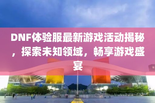 DNF體驗服最新游戲活動揭秘，探索未知領域，暢享游戲盛宴