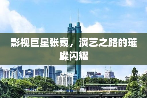 影視巨星張巍，演藝之路的璀璨閃耀