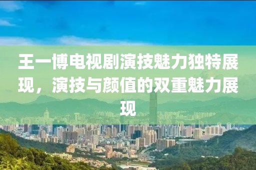 王一博電視劇演技魅力獨(dú)特展現(xiàn)，演技與顏值的雙重魅力展現(xiàn)