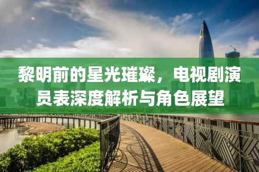 黎明前的星光璀璨，電視劇演員表深度解析與角色展望
