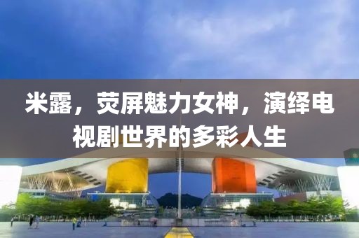 米露，熒屏魅力女神，演繹電視劇世界的多彩人生