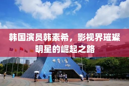 韓國演員韓素希，影視界璀璨明星的崛起之路