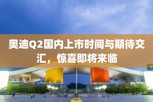奧迪Q2國內(nèi)上市時間與期待交匯，驚喜即將來臨