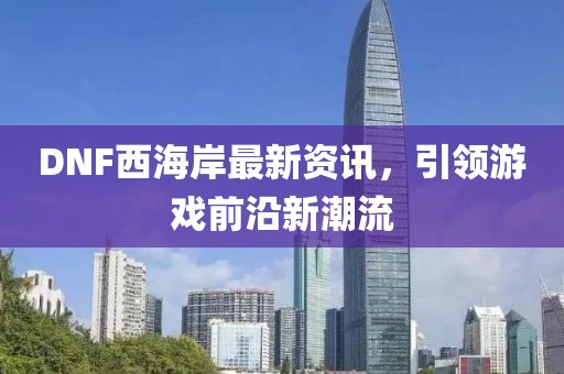 DNF西海岸最新資訊，引領(lǐng)游戲前沿新潮流