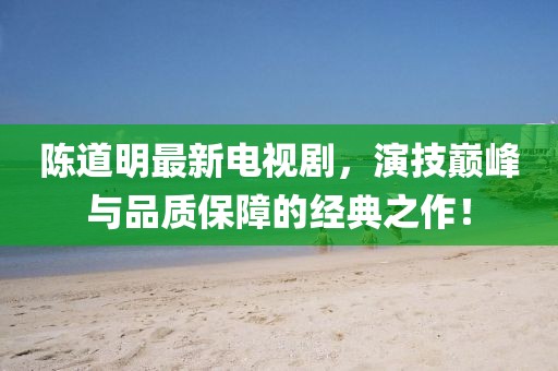 陳道明最新電視劇，演技巔峰與品質(zhì)保障的經(jīng)典之作！
