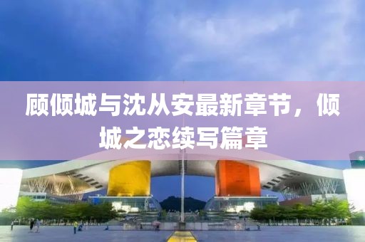 顧傾城與沈從安最新章節(jié)，傾城之戀續(xù)寫(xiě)篇章