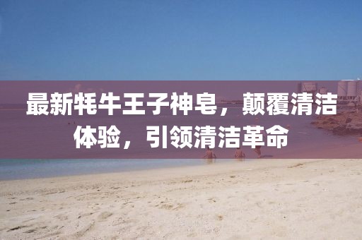 最新牦牛王子神皂，顛覆清潔體驗，引領(lǐng)清潔革命