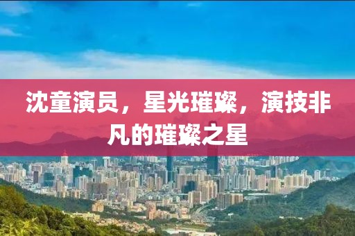 沈童演員，星光璀璨，演技非凡的璀璨之星