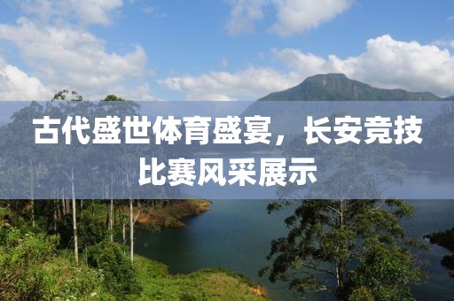 古代盛世體育盛宴，長安競技比賽風采展示