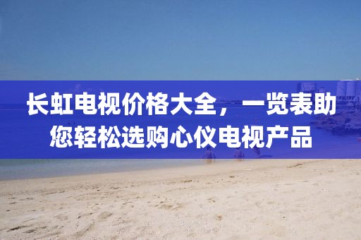 長虹電視價格大全，一覽表助您輕松選購心儀電視產(chǎn)品