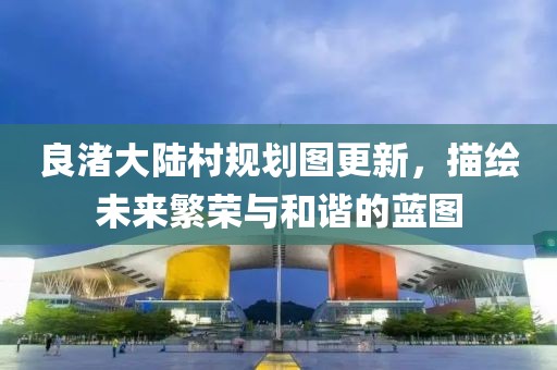 良渚大陸村規(guī)劃圖更新，描繪未來繁榮與和諧的藍圖