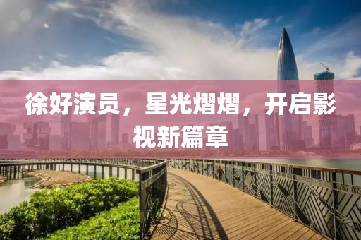 徐好演員，星光熠熠，開啟影視新篇章