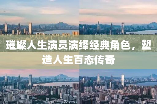 璀璨人生演員演繹經(jīng)典角色，塑造人生百態(tài)傳奇