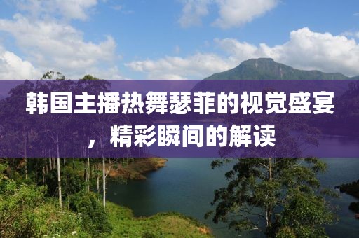 韓國主播熱舞瑟菲的視覺盛宴，精彩瞬間的解讀