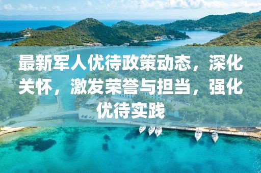 最新軍人優(yōu)待政策動(dòng)態(tài)，深化關(guān)懷，激發(fā)榮譽(yù)與擔(dān)當(dāng)，強(qiáng)化優(yōu)待實(shí)踐