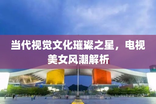 當(dāng)代視覺文化璀璨之星，電視美女風(fēng)潮解析