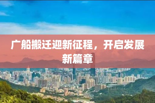 廣船搬遷迎新征程，開啟發(fā)展新篇章