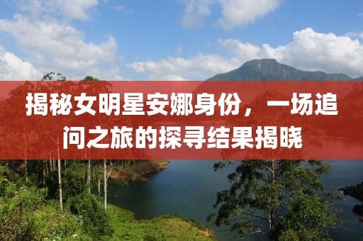揭秘女明星安娜身份，一場追問之旅的探尋結果揭曉
