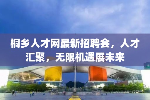 桐鄉(xiāng)人才網(wǎng)最新招聘會，人才匯聚，無限機(jī)遇展未來